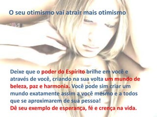 O seu otimismo vai atrair mais otimismo

Deixe que o poder do Espírito brilhe em você e
através de você, criando na sua volta um mundo de
beleza, paz e harmonia. Você pode sim criar um
mundo exatamente assim a você mesmo e a todos
que se aproximarem de sua pessoa!
Dê seu exemplo de esperança, fé e crença na vida.

 