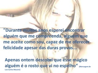 "Durante muitos anos esperei encontrar
alguém que me compreenda, alguém que
me aceite como sou, capaz de me oferecer
felicidade apesar das duras provas...

Apenas ontem descobri que esse mágico
alguém é o rosto que vi no espelho“

(Mensagem de

Luis Carlos Mazzini)

 