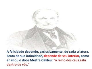 A felicidade depende, exclusivamente, de cada criatura.
Brota da sua intimidade, depende de seu interior, como
ensinou o doce Mestre Galileu: “o reino dos céus está
dentro de vós.”

 