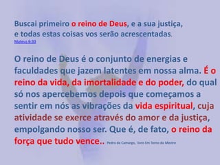 Buscai primeiro o reino de Deus, e a sua justiça,
e todas estas coisas vos serão acrescentadas.
Mateus 6:33

O reino de Deus é o conjunto de energias e
faculdades que jazem latentes em nossa alma. É o
reino da vida, da imortalidade e do poder, do qual
só nos apercebemos depois que começamos a
sentir em nós as vibrações da vida espiritual, cuja
atividade se exerce através do amor e da justiça,
empolgando nosso ser. Que é, de fato, o reino da
força que tudo vence..
Pedro de Camargo, livro Em Torno do Mestre

 