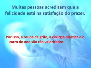 Muitas pessoas acreditam que a
felicidade está na satisfação do prazer.

Por isso, a roupa de grife, a cirurgia plástica e o
carro do ano são tão valorizados

 
