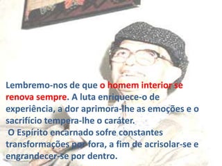 Lembremo-nos de que o homem interior se
renova sempre. A luta enriquece-o de
experiência, a dor aprimora-lhe as emoções e o
sacrifício tempera-lhe o caráter.
O Espírito encarnado sofre constantes
transformações por fora, a fim de acrisolar-se e
engrandecer-se por dentro.

 