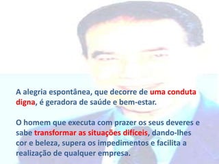 A alegria espontânea, que decorre de uma conduta
digna, é geradora de saúde e bem-estar.
O homem que executa com prazer os seus deveres e
sabe transformar as situações difíceis, dando-lhes
cor e beleza, supera os impedimentos e facilita a
realização de qualquer empresa.

 