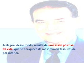 A alegria, desse modo, resulta de uma visão positiva
da vida, que se enriquece de inestimáveis tesouros de
paz interior.

 