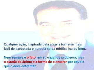 Qualquer ação, inspirada pela alegria torna-se mais
fácil de executada e aureola-se da mirífica luz do bem.
Nem sempre é o fato, em si, o grande problema, mas
o estado de ânimo e a forma de o encarar por aquele
que o deve enfrentar.

 