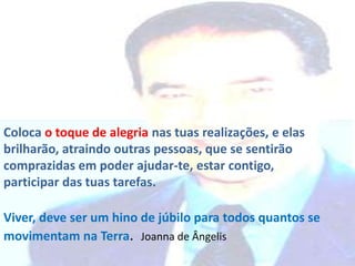 Coloca o toque de alegria nas tuas realizações, e elas
brilharão, atraindo outras pessoas, que se sentirão
comprazidas em poder ajudar-te, estar contigo,
participar das tuas tarefas.
Viver, deve ser um hino de júbilo para todos quantos se
movimentam na Terra. Joanna de Ângelis

 