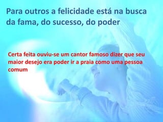 Para outros a felicidade está na busca
da fama, do sucesso, do poder

Certa feita ouviu-se um cantor famoso dizer que seu
maior desejo era poder ir a praia como uma pessoa
comum

 