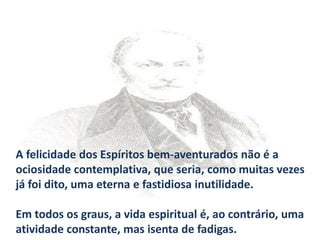 A felicidade dos Espíritos bem-aventurados não é a
ociosidade contemplativa, que seria, como muitas vezes
já foi dito, uma eterna e fastidiosa inutilidade.
Em todos os graus, a vida espiritual é, ao contrário, uma
atividade constante, mas isenta de fadigas.

 
