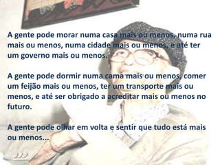 A gente pode morar numa casa mais ou menos, numa rua
mais ou menos, numa cidade mais ou menos, e até ter
um governo mais ou menos.
A gente pode dormir numa cama mais ou menos, comer
um feijão mais ou menos, ter um transporte mais ou
menos, e até ser obrigado a acreditar mais ou menos no
futuro.

A gente pode olhar em volta e sentir que tudo está mais
ou menos...

 