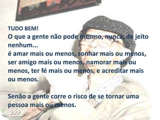 TUDO BEM!

O que a gente não pode mesmo, nunca, de jeito
nenhum...
é amar mais ou menos, sonhar mais ou menos,
ser amigo mais ou menos, namorar mais ou
menos, ter fé mais ou menos, e acreditar mais
ou menos.
Senão a gente corre o risco de se tornar uma
pessoa mais ou menos.

 
