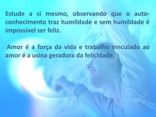 Estude a si mesmo, observando que o autoconhecimento traz humildade e sem humildade é
impossível ser feliz.
Amor é a força da vida e trabalho vinculado ao
amor é a usina geradora da felicidade.

 