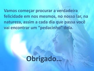 Vamos começar procurar a verdadeira
felicidade em nos mesmos, no nosso lar, na
natureza, assim a cada dia que passa você
vai encontrar um “pedacinho” dela.

Obrigado…

 