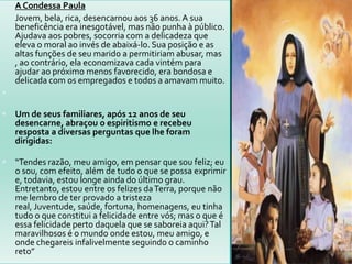  A Condessa Paula
 Jovem, bela, rica, desencarnou aos 36 anos. A sua
beneficência era inesgotável, mas não punha à público.
Ajudava aos pobres, socorria com a delicadeza que
eleva o moral ao invés de abaixá-lo. Sua posição e as
altas funções de seu marido a permitiriam abusar, mas
, ao contrário, ela economizava cada vintém para
ajudar ao próximo menos favorecido, era bondosa e
delicada com os empregados e todos a amavam muito.

 Um de seus familiares, após 12 anos de seu
desencarne, abraçou o espiritismo e recebeu
resposta a diversas perguntas que lhe foram
dirigidas:
 “Tendes razão, meu amigo, em pensar que sou feliz; eu
o sou, com efeito, além de tudo o que se possa exprimir
e, todavia, estou longe ainda do último grau.
Entretanto, estou entre os felizes daTerra, porque não
me lembro de ter provado a tristeza
real, Juventude, saúde, fortuna, homenagens, eu tinha
tudo o que constitui a felicidade entre vós; mas o que é
essa felicidade perto daquela que se saboreia aqui?Tal
maravilhosos é o mundo onde estou, meu amigo, e
onde chegareis infalivelmente seguindo o caminho
reto”
 