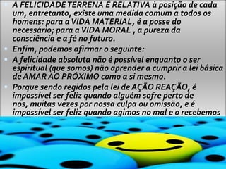  A FELICIDADETERRENA É RELATIVA à posição de cada
um, entretanto, existe uma medida comum a todos os
homens: para aVIDA MATERIAL, é a posse do
necessário; para aVIDA MORAL , a pureza da
consciência e a fé no futuro.
 Enfim, podemos afirmar o seguinte:
 A felicidade absoluta não é possível enquanto o ser
espiritual (que somos) não aprender a cumprir a lei básica
de AMAR AO PRÓXIMO como a si mesmo.
 Porque sendo regidos pela lei de AÇÃO REAÇÃO, é
impossível ser feliz quando alguém sofre perto de
nós, muitas vezes por nossa culpa ou omissão, e é
impossível ser feliz quando agimos no mal e o recebemos
de retorno.
 
