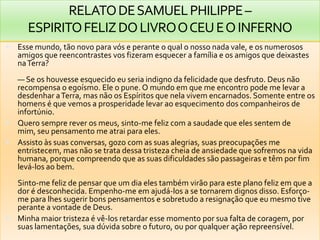 RELATODESAMUELPHILIPPE–
ESPIRITOFELIZDOLIVROOCEUEOINFERNO
 Esse mundo, tão novo para vós e perante o qual o nosso nada vale, e os numerosos
amigos que reencontrastes vos fizeram esquecer a família e os amigos que deixastes
naTerra?
— Se os houvesse esquecido eu seria indigno da felicidade que desfruto. Deus não
recompensa o egoísmo. Ele o pune. O mundo em que me encontro pode me levar a
desdenhar aTerra, mas não os Espíritos que nela vivem encarnados. Somente entre os
homens é que vemos a prosperidade levar ao esquecimento dos companheiros de
infortúnio.
 Quero sempre rever os meus, sinto-me feliz com a saudade que eles sentem de
mim, seu pensamento me atrai para eles.
 Assisto às suas conversas, gozo com as suas alegrias, suas preocupações me
entristecem, mas não se trata dessa tristeza cheia de ansiedade que sofremos na vida
humana, porque compreendo que as suas dificuldades são passageiras e têm por fim
levá-los ao bem.
Sinto-me feliz de pensar que um dia eles também virão para este plano feliz em que a
dor é desconhecida. Empenho-me em ajudá-los a se tornarem dignos disso. Esforço-
me para lhes sugerir bons pensamentos e sobretudo a resignação que eu mesmo tive
perante a vontade de Deus.
 Minha maior tristeza é vê-los retardar esse momento por sua falta de coragem, por
suas lamentações, sua dúvida sobre o futuro, ou por qualquer ação repreensível.
 
