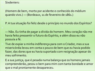  Sixdeniers:

(Homem de bem, morto por acidente e conhecido do médium
quando vivo.) — (Bordeaux, 11 de fevereiro de 1861.)

P. A tua situação foi feliz desde o princípio no mundo dos Espíritos?

— Não. Eu tinha de pagar a dívida do homem. Meu coração não me
havia feito pressentir o futuro do Espírito, e além disso eu não
possuía a fé.
 Tive de expiar a minha indiferença para com o Criador, mas a sua
misericórdia levou em conta o pouco de bem que eu havia podido
fazer, das dores que eu havia suportado com resignação apesar do
meu sofrimento.
 E a sua justiça, que é pesada numa balança que os homens jamais
compreenderão, pesou o bem para mim com tanta bondade e amor
que o mal prontamente desapareceu.
 