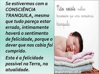  Se estivermos com a
CONSCIÊNCIA
TRANQUILA, mesmo
que tudo pareça estar
errado, intimamente
haverá o sentimento
de felicidade, porque o
dever que nos cabia foi
cumprido.
 Esta é a felicidade
possível naTerra, na
atualidade.
 