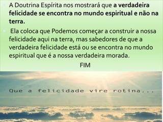  A Doutrina Espírita nos mostrará que a verdadeira
felicidade se encontra no mundo espiritual e não na
terra.
 Ela coloca que Podemos começar a construir a nossa
felicidade aqui na terra, mas sabedores de que a
verdadeira felicidade está ou se encontra no mundo
espiritual que é a nossa verdadeira morada.
 FIM
 