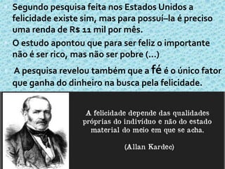  Segundo pesquisa feita nos Estados Unidos a
felicidade existe sim, mas para possuí–la é preciso
uma renda de R$ 11 mil por mês.
 O estudo apontou que para ser feliz o importante
não é ser rico, mas não ser pobre (...)
 A pesquisa revelou também que a fé é o único fator
que ganha do dinheiro na busca pela felicidade.
 