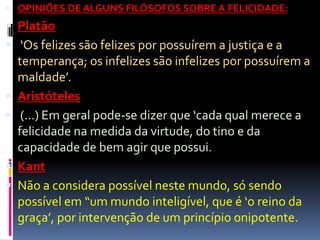  OPINIÕES DE ALGUNS FILÓSOFOS SOBRE A FELICIDADE:
 Platão
 ‘Os felizes são felizes por possuírem a justiça e a
temperança; os infelizes são infelizes por possuírem a
maldade’.
 Aristóteles
 (...) Em geral pode-se dizer que ‘cada qual merece a
felicidade na medida da virtude, do tino e da
capacidade de bem agir que possui.
 Kant
 Não a considera possível neste mundo, só sendo
possível em “um mundo inteligível, que é ‘o reino da
graça’, por intervenção de um princípio onipotente.
 