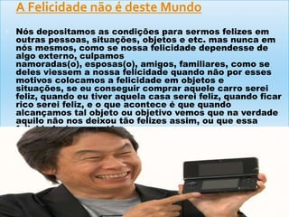  A Felicidade não é deste Mundo
 Nós depositamos as condições para sermos felizes em
outras pessoas, situações, objetos e etc. mas nunca em
nós mesmos, como se nossa felicidade dependesse de
algo externo, culpamos
namoradas(o), esposas(o), amigos, familiares, como se
deles viessem a nossa felicidade quando não por esses
motivos colocamos a felicidade em objetos e
situações, se eu conseguir comprar aquele carro serei
feliz, quando eu tiver aquela casa serei feliz, quando ficar
rico serei feliz, e o que acontece é que quando
alcançamos tal objeto ou objetivo vemos que na verdade
aquilo não nos deixou tão felizes assim, ou que essa
felicidade é momentânea.
 