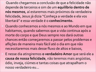  Quando chegarmos a conclusão de que a felicidade não
depende de terceiros e sim de um equilíbrio dentro de
nós mesmos, aí estaremos mais próximos da verdadeira
felicidade, Jesus já dizia “Conheça a verdade e ela vos
libertará” e essa verdade é o conhecimento.
 Quando conhecemos a nós mesmos e ao Mundo em que
habitamos, quando sabemos que a vida continua após a
morte do corpo e que Deus sempre nos dará outras
chances então começaremos a passar pelos problemas e
aflições de maneira mais fácil até o dia em que não
necessitaremos mais desse fluxo de altos e baixos,
 E nesse dia atingiremos o verdadeiro Amor que será ele a
causa de nossa felicidade, não teremos mais angústias,
ódio, inveja, ciúmes e tantas coisas que atrapalham o
nosso verdadeiro eu...
 