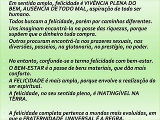  Em sentido amplo, felicidade éVIVÊNCIA PLENA DO
BEM, AUSÊNCIA DETODO MAL, aspiração de todo ser
humano.
 Todos buscam a felicidade, porém por caminhos diferentes.
 Uns imaginam encontrá-la na posse das riquezas, porque
supõem que o dinheiro tudo compra.
 Outros procuram encontrá-la nos prazeres sexuais, nas
diversões, passeios, na glutonaria, no prestígio, no poder.
 No entanto, confunde-se o termo felicidade com bem-estar.
 O BEM-ESTAR é a posse de bens materiais, que dão mais
conforto.
 A FELICIDADE é mais ampla, porque envolve a realização do
ser espiritual.
 A felicidade, no seu sentido pleno, é INATINGÍVEL NA
TERRA.
 A felicidade completa pertence a mundos mais evoluídos, em
 