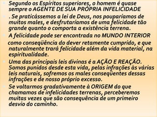  Segundo os Espíritos superiores, o homem é quase
sempre o AGENTE DE SUA PRÓPRIA INFELICIDADE
 . Se praticássemos a lei de Deus, nos pouparíamos de
muitos males, e desfrutaríamos de uma felicidade tão
grande quanto o comporta a existência terrena.
 A felicidade pode ser encontrada no MUNDO INTERIOR
como conseqüência do dever retamente cumprido, e que
naturalmente trará felicidade além da vida material, na
espiritualidade.
 Uma das principais leis divinas é a AÇÃO E REAÇÃO.
Somos punidos desde esta vida, pelas infrações às várias
leis naturais, sofremos os males conseqüentes dessas
infrações e de nosso próprio excesso.
 Se voltarmos gradativamente à ORIGEM do que
chamamos de infelicidades terrenas, perceberemos
muitas vezes que são consequência de um primeiro
desvio do caminho.
 