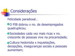 Considerações Felicidade paradoxal… - O PIB dobrou x no. de desempregados quadruplicou; - Sociedades cada vez mais ricas x no. crescente de pessoas vive na precariedade; - Cultura hedonista x inquietações, decepções, inseguranças sociais e pessoais aumentam; 