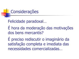 Considerações Felicidade paradoxal… É hora da moderação das motivações dos bens mercantis? É preciso rediscutir o imaginário da satisfação completa e imediata das necessidades comercializadas…   