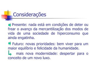 Considerações Presente: nada está em condições de deter ou frear o avanço da mercantilização dos modos de vida de uma sociedade de hiperconsumo que ainda engatinha.  Futuro: novas prioridades: bem viver para um maior equilíbrio e felicidade da humanidade. mais nova modernidade: despertar para o conceito de um novo luxo. 