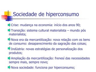 Sociedade de hiperconsumo - Crise: mudança na economia: início dos anos 90; - Transição: sistema cultural materialista – mundo pós materialista; - Nova era da mercantilização: nova relação com os bens de consumo: desaparecimento da sagração das coisas; - Indústria: novas estratégias de personalização dos produtos; - Ampliação da mercantilização: frenesí das necessidades sempre mais, sempre novo; - Nova sociedade: funciona por hiperconsumo; 