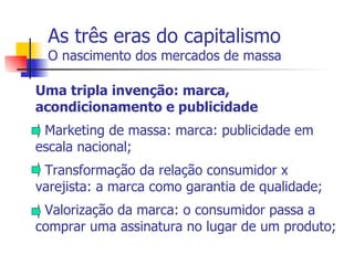 As três eras do capitalismo O nascimento dos mercados de massa Uma tripla invenção: marca, acondicionamento e publicidade - Marketing de massa: marca: publicidade em escala nacional; - Transformação da relação consumidor x varejista: a marca como garantia de qualidade; - Valorização da marca: o consumidor passa a comprar uma assinatura no lugar de um produto; 