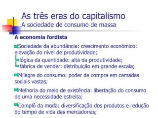 As três eras do capitalismo A sociedade de consumo de massa A economia fordista Sociedade da abundância: crescimento econômico: elevação do nível de produtividade; lógica da quantidade: alta da produtividade; fábrica de vender: distribuição em grande escala; - Milagre do consumo: poder de compra em camadas sociais vastas; - Melhoria do meio de existência: libertação do consumo de uma necessidade estreita; - Complô da moda: diversificação dos produtos e redução do tempo de vida das mercadorias; 
