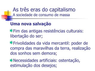 As três eras do capitalismo A sociedade de consumo de massa Uma nova salvação - Fim das antigas resistências culturais: libertação do ser; - Frivolidades da vida mercantil: poder de compra das maravilhas da terra, realização dos sonhos sem demora; - Necessidades artificiais: ostentação, estimulação dos desejos; 