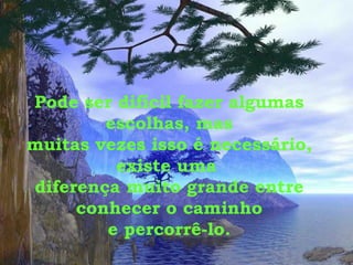 Pode ser difícil fazer algumas escolhas, mas muitas vezes isso é necessário, existe uma  diferença muito grande entre conhecer o caminho e percorrê-lo. 