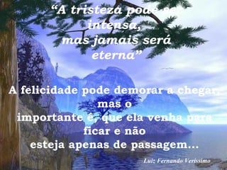 “ A tristeza pode ser intensa,  mas jamais será eterna” A felicidade pode demorar a chegar, mas o importante é, que ela venha para ficar e não esteja apenas de passagem... Luiz Fernando Veríssimo 