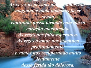 Ás vezes as pessoas que amamos nos  magoam, e nada podemos fazer senão continuar nossa jornada com nosso coração machucado. Ás vezes nos falta esperança. Ás vezes o amor nos machuca profundamente, e vamos nos recuperando muito lentamente dessa ferida tão dolorosa. 