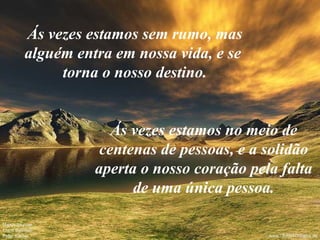 Ás vezes estamos sem rumo, mas alguém entra em nossa vida, e se  torna o nosso destino. Ás vezes estamos no meio de centenas de pessoas, e a solidão aperta o nosso coração pela falta de uma única pessoa. 