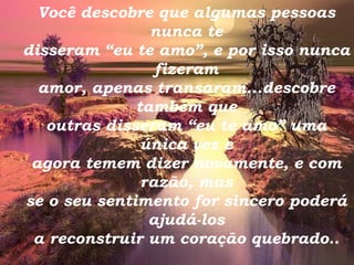 Você descobre que algumas pessoas nunca te disseram “eu te amo”, e por isso nunca fizeram amor, apenas transaram...descobre também que outras disseram “eu te amo” uma única vez e agora temem dizer novamente, e com razão, mas se o seu sentimento for sincero poderá ajudá-los a reconstruir um coração quebrado.. 