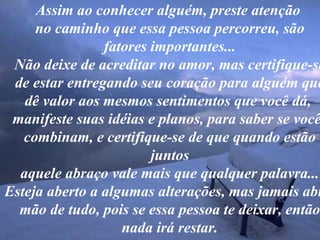Assim ao conhecer alguém, preste atenção  no caminho que essa pessoa percorreu, são fatores importantes... Não deixe de acreditar no amor, mas certifique-se de estar entregando seu coração para alguém que dê valor aos mesmos sentimentos que você dá,  manifeste suas idéias e planos, para saber se vocês combinam, e certifique-se de que quando estão juntos aquele abraço vale mais que qualquer palavra... Esteja aberto a algumas alterações, mas jamais abra  mão de tudo, pois se essa pessoa te deixar, então nada irá restar. 