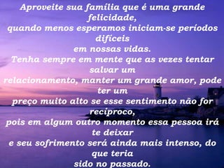 Aproveite sua família que é uma grande felicidade, quando menos esperamos iniciam-se períodos difíceis em nossas vidas. Tenha sempre em mente que as vezes tentar salvar um relacionamento, manter um grande amor, pode ter um preço muito alto se esse sentimento não for recíproco, pois em algum outro momento essa pessoa irá te deixar e seu sofrimento será ainda mais intenso, do que teria sido no passado. 
