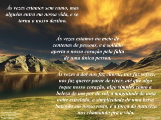 Ás vezes estamos sem rumo, mas alguém entra em nossa vida, e se  torna o nosso destino. Ás vezes estamos no meio de centenas de pessoas, e a solidão aperta o nosso coração pela falta de uma única pessoa. Ás vezes a dor nos faz chorar, nos faz sofrer, nos faz querer parar de viver, até que algo  toque nosso coração, algo simples como a  beleza de um por de sol, a magnitude de uma noite estrelada, a simplicidade de uma brisa  batendo em nosso rosto, é a força da natureza nos chamando pra a vida. 