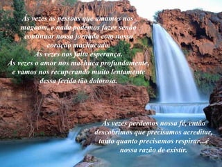 Ás vezes as pessoas que amamos nos
magoam, e nada podemos fazer senão
continuar nossa jornada com nosso
coração machucado.
Ás vezes nos falta esperança.
Ás vezes o amor nos machuca profundamente,
e vamos nos recuperando muito lentamente
dessa ferida tão dolorosa.
Ás vezes perdemos nossa fé, então
descobrimos que precisamos acreditar,
tanto quanto precisamos respirar...é
nossa razão de existir.
 
