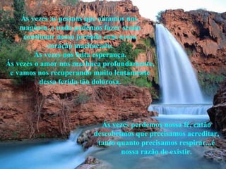 Ás vezes as pessoas que amamos nos  magoam, e nada podemos fazer senão continuar nossa jornada com nosso coração machucado. Ás vezes nos falta esperança. Ás vezes o amor nos machuca profundamente, e vamos nos recuperando muito lentamente dessa ferida tão dolorosa. Ás vezes perdemos nossa fé, então descobrimos que precisamos acreditar, tanto quanto precisamos respirar...é nossa razão de existir. 