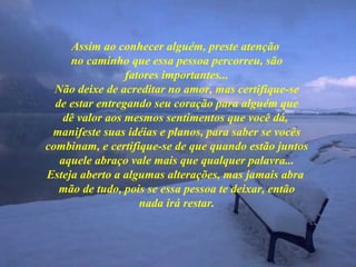 Assim ao conhecer alguém, preste atenção  no caminho que essa pessoa percorreu, são fatores importantes... Não deixe de acreditar no amor, mas certifique-se de estar entregando seu coração para alguém que dê valor aos mesmos sentimentos que você dá,  manifeste suas idéias e planos, para saber se vocês combinam, e certifique-se de que quando estão juntos aquele abraço vale mais que qualquer palavra... Esteja aberto a algumas alterações, mas jamais abra  mão de tudo, pois se essa pessoa te deixar, então nada irá restar. 