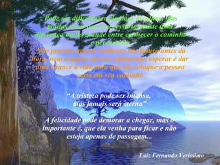 Pode ser difícil fazer algumas escolhas, mas muitas vezes isso é necessário, existe uma  diferença muito grande entre conhecer o caminho e percorrê-lo. Não procure querer conhecer seu futuro antes da hora, nem exagere em seu sofrimento, esperar é dar  uma chance à vida para que ela coloque a pessoa  certa em seu caminho. “ A tristeza pode ser intensa,  mas jamais será eterna” A felicidade pode demorar a chegar, mas o importante é, que ela venha para ficar e não esteja apenas de passagem... Luiz Fernando Veríssimo 