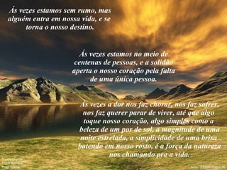 Ás vezes estamos sem rumo, mas alguém entra em nossa vida, e se  torna o nosso destino. Ás vezes estamos no meio de centenas de pessoas, e a solidão aperta o nosso coração pela falta de uma única pessoa. Ás vezes a dor nos faz chorar, nos faz sofrer, nos faz querer parar de viver, até que algo  toque nosso coração, algo simples como a  beleza de um por de sol, a magnitude de uma noite estrelada, a simplicidade de uma brisa  batendo em nosso rosto, é a força da natureza nos chamando pra a vida. 