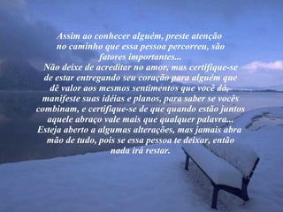 Assim ao conhecer alguém, preste atenção  no caminho que essa pessoa percorreu, são fatores importantes... Não deixe de acreditar no amor, mas certifique-se de estar entregando seu coração para alguém que dê valor aos mesmos sentimentos que você dá,  manifeste suas idéias e planos, para saber se vocês combinam, e certifique-se de que quando estão juntos aquele abraço vale mais que qualquer palavra... Esteja aberto a algumas alterações, mas jamais abra  mão de tudo, pois se essa pessoa te deixar, então nada irá restar. 