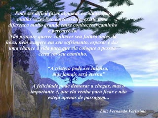 Pode ser difícil fazer algumas escolhas, mas muitas vezes isso é necessário, existe uma  diferença muito grande entre conhecer o caminho e percorrê-lo. Não procure querer conhecer seu futuro antes da hora, nem exagere em seu sofrimento, esperar é dar  uma chance à vida para que ela coloque a pessoa  certa em seu caminho. “ A tristeza pode ser intensa,  mas jamais será eterna” A felicidade pode demorar a chegar, mas o importante é, que ela venha para ficar e não esteja apenas de passagem... Luiz Fernando Veríssimo 